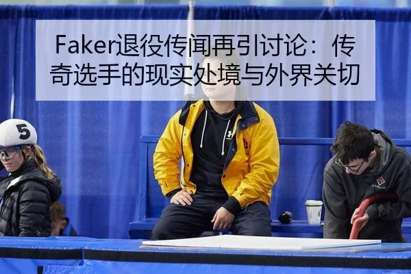 Faker退役传闻再引讨论：传奇选手的现实处境与外界关切